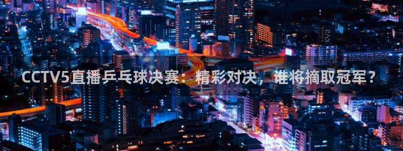 河豚直播nba免费观看：CCTV5直播乒乓球决赛：精彩对决，谁将摘取冠军？
